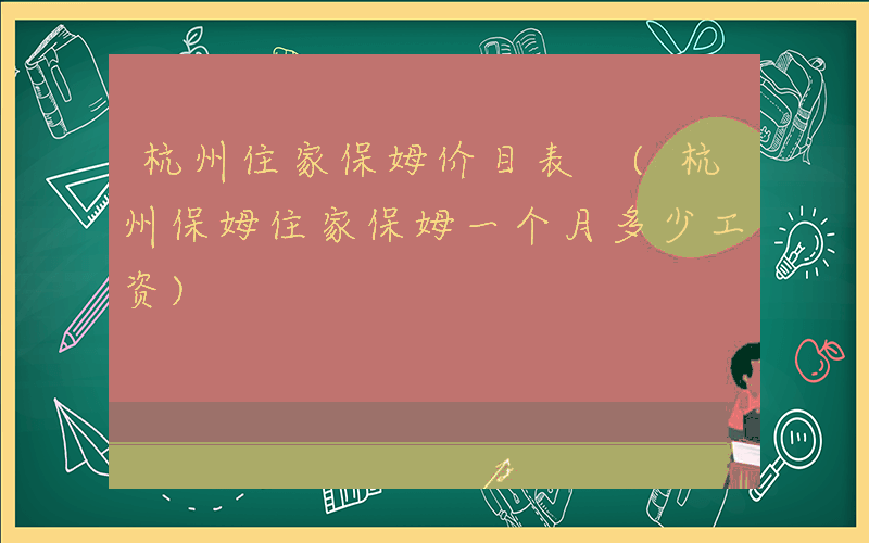 杭州住家保姆价目表 (杭州保姆住家保姆一个月多少工资)